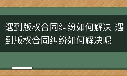 遇到版权合同纠纷如何解决 遇到版权合同纠纷如何解决呢