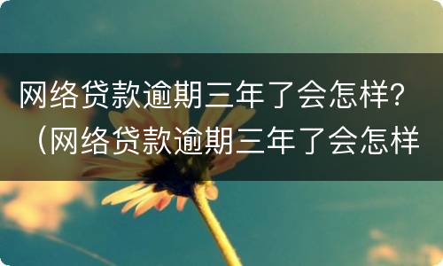 网络贷款逾期三年了会怎样？（网络贷款逾期三年了会怎样呢）