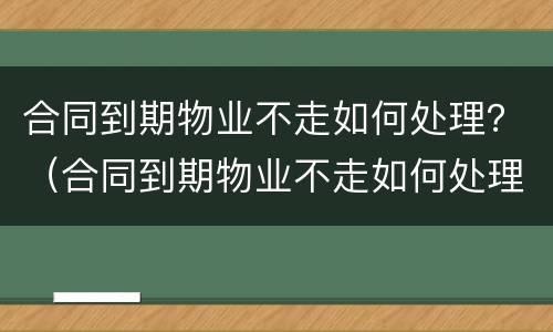 合同到期物业不走如何处理？（合同到期物业不走如何处理）