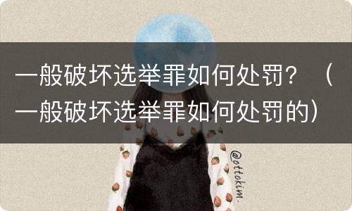 一般破坏选举罪如何处罚？（一般破坏选举罪如何处罚的）
