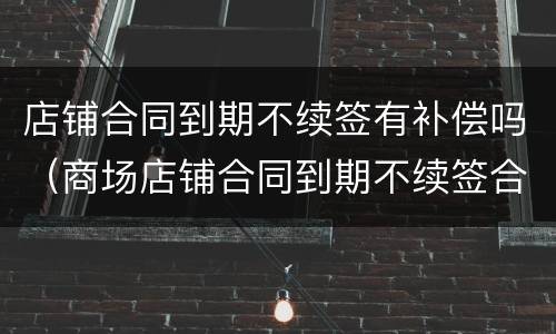 店铺合同到期不续签有补偿吗（商场店铺合同到期不续签合同怎么办）