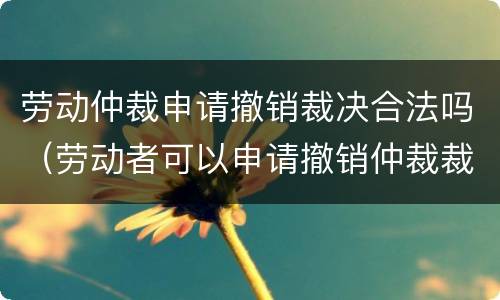 劳动仲裁申请撤销裁决合法吗（劳动者可以申请撤销仲裁裁决吗）