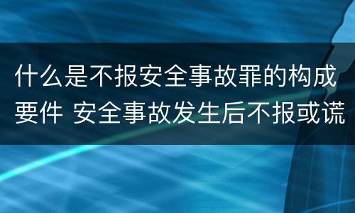 什么是不报安全事故罪的构成要件 安全事故发生后不报或谎报构成什么罪