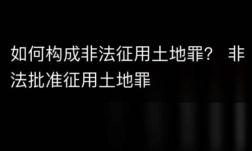 如何构成非法征用土地罪？ 非法批准征用土地罪