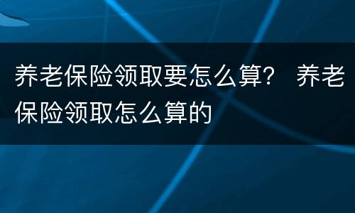养老保险领取要怎么算？ 养老保险领取怎么算的