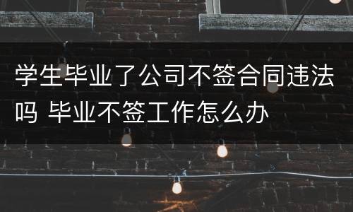学生毕业了公司不签合同违法吗 毕业不签工作怎么办