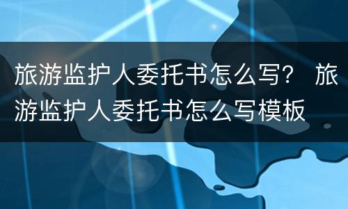 旅游监护人委托书怎么写？ 旅游监护人委托书怎么写模板