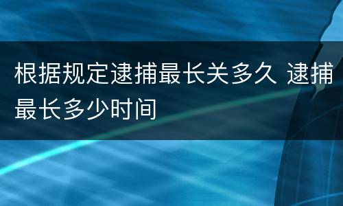 根据规定逮捕最长关多久 逮捕最长多少时间