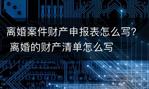 离婚案件财产申报表怎么写？ 离婚的财产清单怎么写