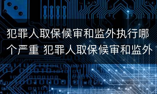 犯罪人取保候审和监外执行哪个严重 犯罪人取保候审和监外执行哪个严重些