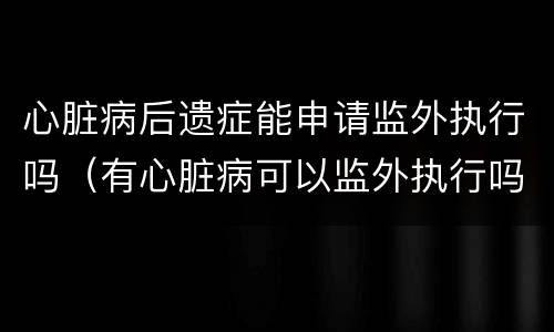 心脏病后遗症能申请监外执行吗（有心脏病可以监外执行吗）