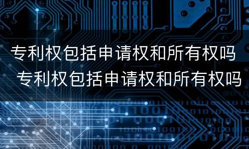 专利权包括申请权和所有权吗 专利权包括申请权和所有权吗为什么