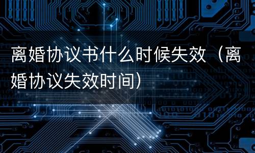 离婚协议书什么时候失效（离婚协议失效时间）