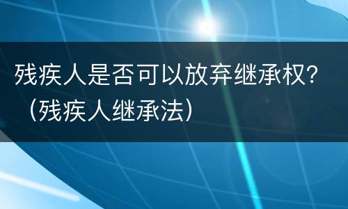 残疾人是否可以放弃继承权？（残疾人继承法）