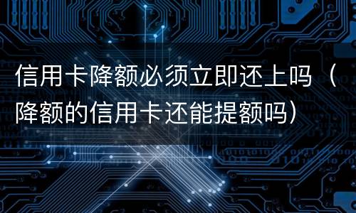 信用卡降额必须立即还上吗（降额的信用卡还能提额吗）