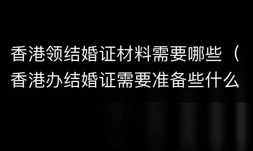 香港领结婚证材料需要哪些（香港办结婚证需要准备些什么东西）