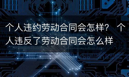 个人违约劳动合同会怎样？ 个人违反了劳动合同会怎么样