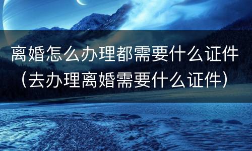 离婚怎么办理都需要什么证件（去办理离婚需要什么证件）