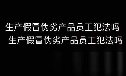 生产假冒伪劣产品员工犯法吗 生产假冒伪劣产品员工犯法吗怎么处罚