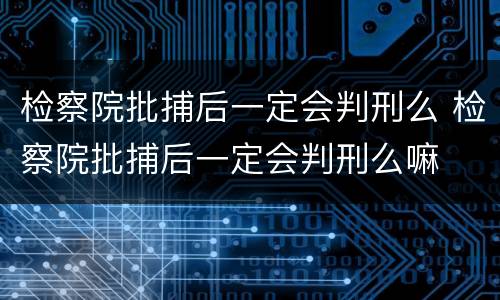 检察院批捕后一定会判刑么 检察院批捕后一定会判刑么嘛