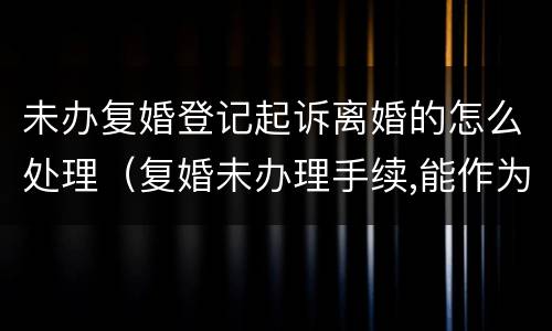 未办复婚登记起诉离婚的怎么处理（复婚未办理手续,能作为夫妻吗）