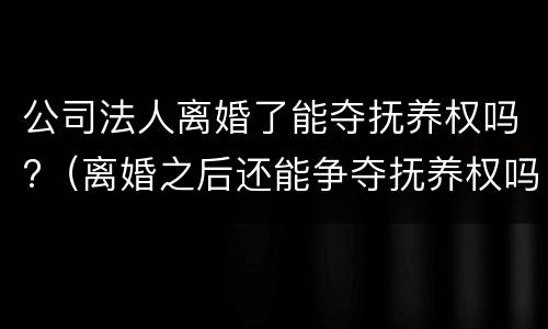 公司法人离婚了能夺抚养权吗?（离婚之后还能争夺抚养权吗）