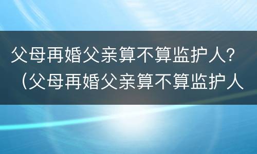 父母再婚父亲算不算监护人？（父母再婚父亲算不算监护人关系）