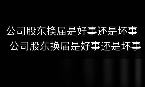公司股东换届是好事还是坏事 公司股东换届是好事还是坏事啊