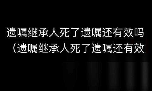 遗嘱继承人死了遗嘱还有效吗（遗嘱继承人死了遗嘱还有效吗知乎）