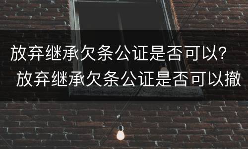 放弃继承欠条公证是否可以？ 放弃继承欠条公证是否可以撤销