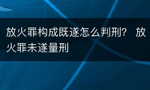 放火罪构成既遂怎么判刑？ 放火罪未遂量刑