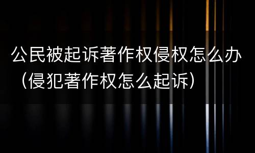 公民被起诉著作权侵权怎么办（侵犯著作权怎么起诉）