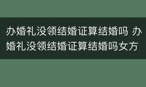 办婚礼没领结婚证算结婚吗 办婚礼没领结婚证算结婚吗女方