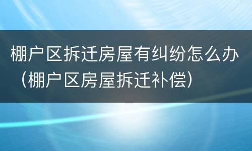 棚户区拆迁房屋有纠纷怎么办（棚户区房屋拆迁补偿）