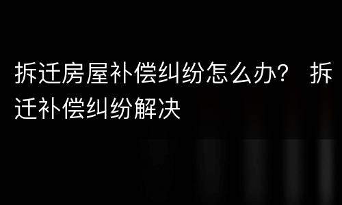 拆迁房屋补偿纠纷怎么办？ 拆迁补偿纠纷解决