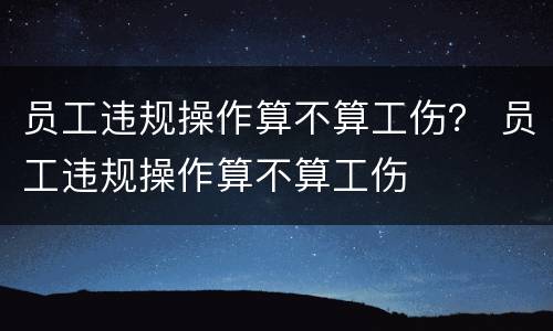 员工违规操作算不算工伤？ 员工违规操作算不算工伤