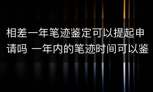 相差一年笔迹鉴定可以提起申请吗 一年内的笔迹时间可以鉴定吗