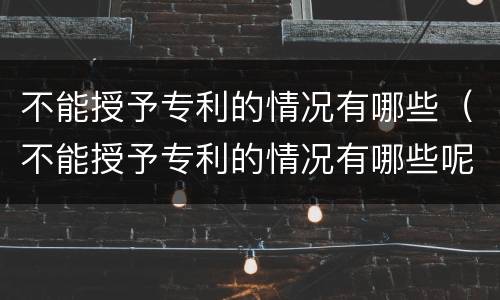 不能授予专利的情况有哪些（不能授予专利的情况有哪些呢）