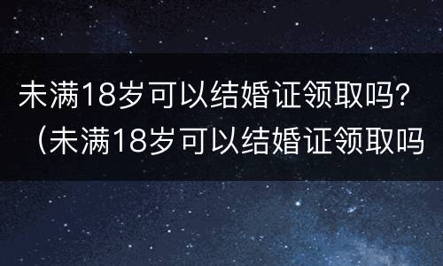 未满18岁可以结婚证领取吗？（未满18岁可以结婚证领取吗女）