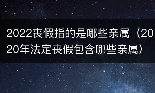 2022丧假指的是哪些亲属（2020年法定丧假包含哪些亲属）