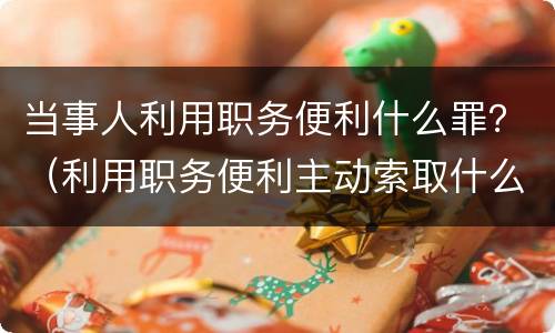 当事人利用职务便利什么罪？（利用职务便利主动索取什么罪）