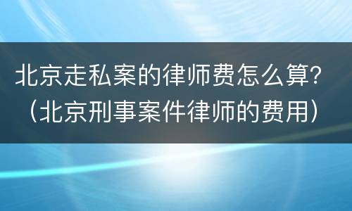 北京走私案的律师费怎么算？（北京刑事案件律师的费用）