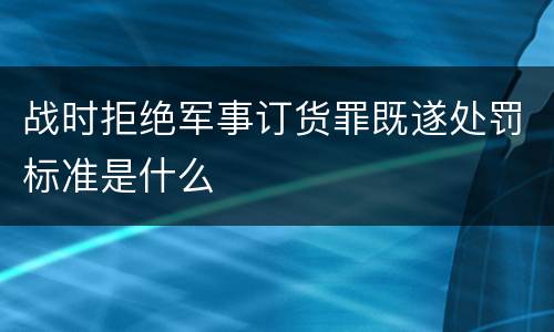 战时拒绝军事订货罪既遂处罚标准是什么