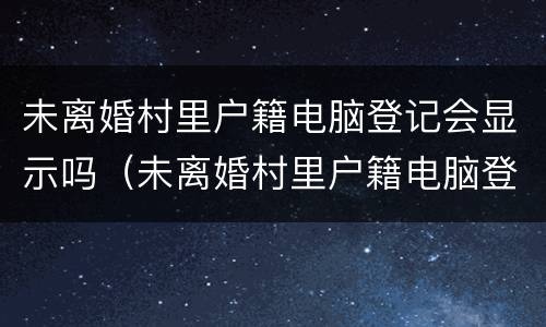 未离婚村里户籍电脑登记会显示吗（未离婚村里户籍电脑登记会显示吗怎么办）