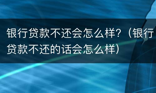 银行贷款不还会怎么样?（银行贷款不还的话会怎么样）