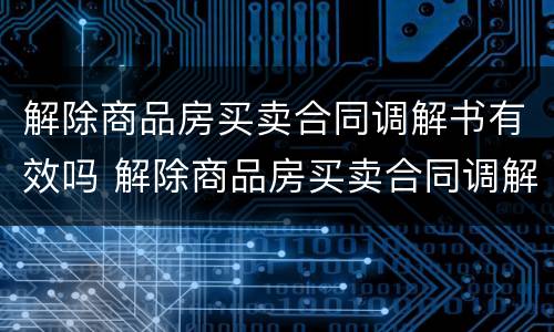 解除商品房买卖合同调解书有效吗 解除商品房买卖合同调解书有效吗多久