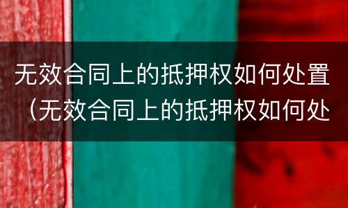 无效合同上的抵押权如何处置（无效合同上的抵押权如何处置债权）