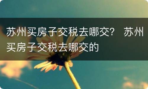 苏州买房子交税去哪交？ 苏州买房子交税去哪交的