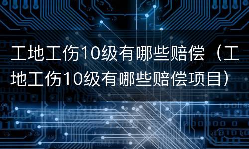 工地工伤10级有哪些赔偿（工地工伤10级有哪些赔偿项目）