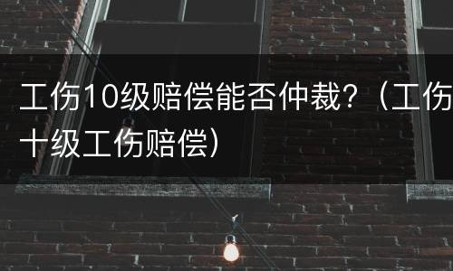 工伤10级赔偿能否仲裁?（工伤十级工伤赔偿）